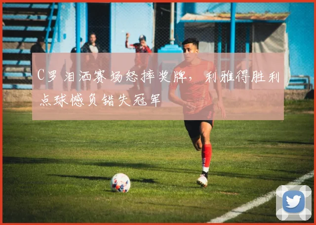 得胜28电脑版入口 - C罗泪洒赛场怒摔奖牌,利雅得胜利点球憾负错失冠军