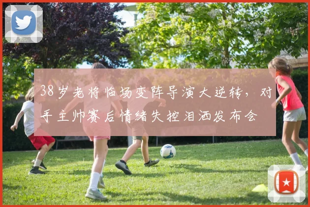 38岁老将临场变阵导演大逆转，对手